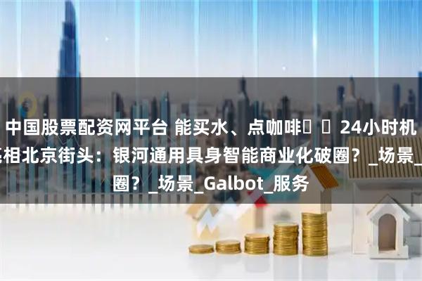 中国股票配资网平台 能买水、点咖啡⋯⋯24小时机器人便利店亮相北京街头：银河通用具身智能商业化破圈？_场景_Galbot_服务