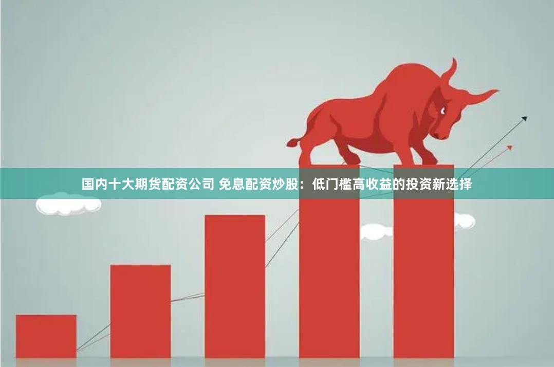 免息配资炒股，低门槛高收益，杠杆放大你的投资回报
